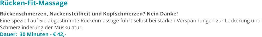 Rücken-Fit-Massage Rückenschmerzen, Nackensteifheit und Kopfschmerzen? Nein Danke!  Eine speziell auf Sie abgestimmte Rückenmassage führt selbst bei starken Verspannungen zur Lockerung und  Schmerzlinderung der Muskulatur.  Dauer:  30 Minuten - € 42,-