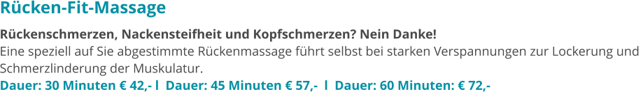 Rücken-Fit-Massage Rückenschmerzen, Nackensteifheit und Kopfschmerzen? Nein Danke!  Eine speziell auf Sie abgestimmte Rückenmassage führt selbst bei starken Verspannungen zur Lockerung und  Schmerzlinderung der Muskulatur.  Dauer: 30 Minuten € 42,- l  Dauer: 45 Minuten € 57,-  l  Dauer: 60 Minuten: € 72,-
