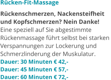 Rücken-Fit-Massage Rückenschmerzen, Nackensteifheit  und Kopfschmerzen? Nein Danke!  Eine speziell auf Sie abgestimmte  Rückenmassage führt selbst bei starken  Verspannungen zur Lockerung und  Schmerzlinderung der Muskulatur.  Dauer: 30 Minuten € 42,- Dauer: 45 Minuten € 57,- Dauer: 60 Minuten € 72,-