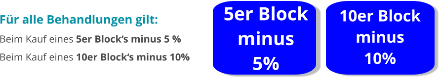 5er Block minus  5% 10er Block minus  10% Für alle Behandlungen gilt: Beim Kauf eines 5er Block‘s minus 5 % Beim Kauf eines 10er Block‘s minus 10%