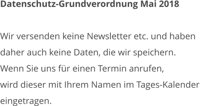 Datenschutz-Grundverordnung Mai 2018  Wir versenden keine Newsletter etc. und haben daher auch keine Daten, die wir speichern. Wenn Sie uns für einen Termin anrufen,  wird dieser mit Ihrem Namen im Tages-Kalender  eingetragen.